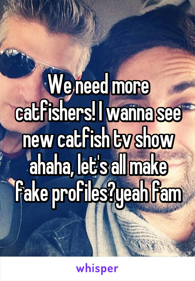 We need more catfishers! I wanna see new catfish tv show ahaha, let's all make fake profiles?yeah fam