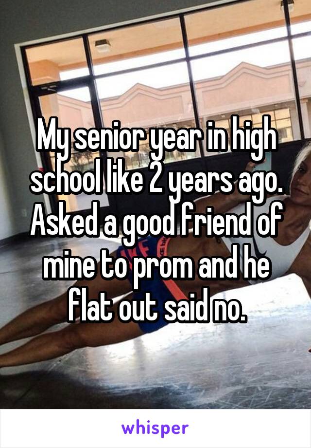 My senior year in high school like 2 years ago. Asked a good friend of mine to prom and he flat out said no.