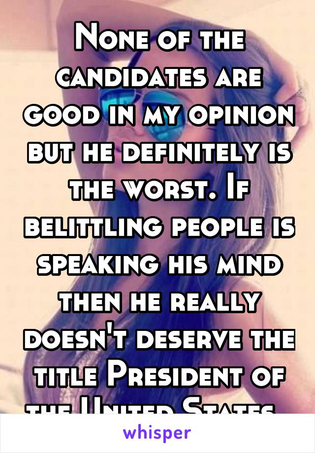 None of the candidates are good in my opinion but he definitely is the worst. If belittling people is speaking his mind then he really doesn't deserve the title President of the United States. 