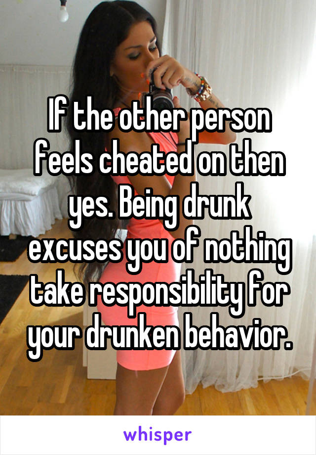 If the other person feels cheated on then yes. Being drunk excuses you of nothing take responsibility for your drunken behavior.
