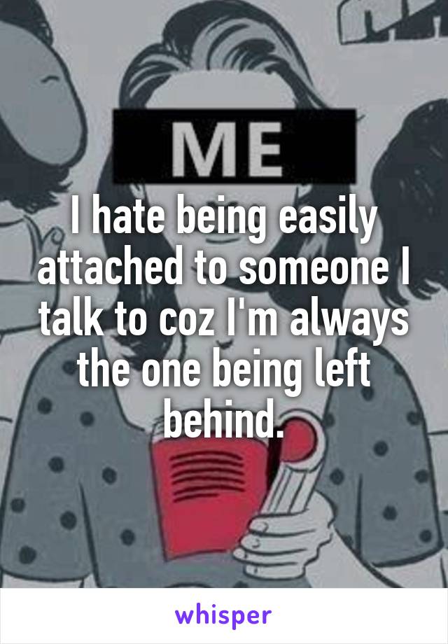 I hate being easily attached to someone I talk to coz I'm always the one being left behind.