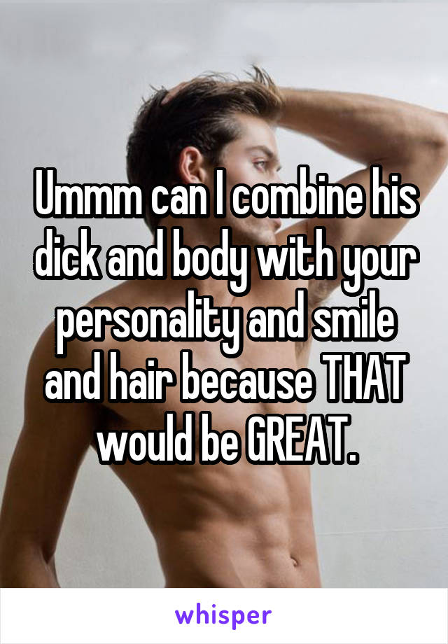 Ummm can I combine his dick and body with your personality and smile and hair because THAT would be GREAT.