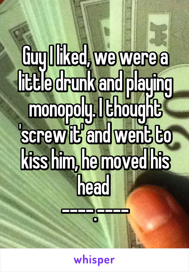 Guy I liked, we were a little drunk and playing monopoly. I thought 'screw it' and went to kiss him, he moved his head 
----.----