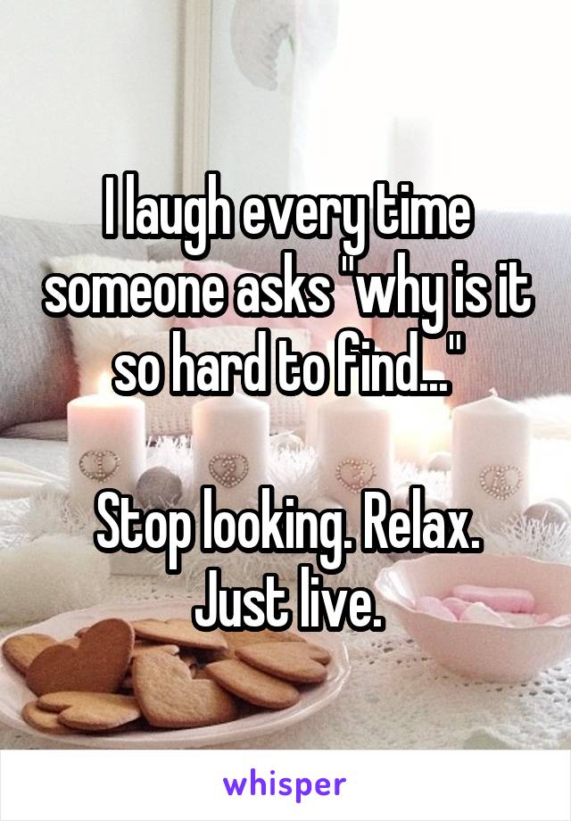 I laugh every time someone asks "why is it so hard to find..."

Stop looking. Relax. Just live.