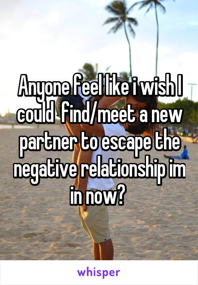 Anyone feel like i wish I could  find/meet a new partner to escape the negative relationship im in now? 