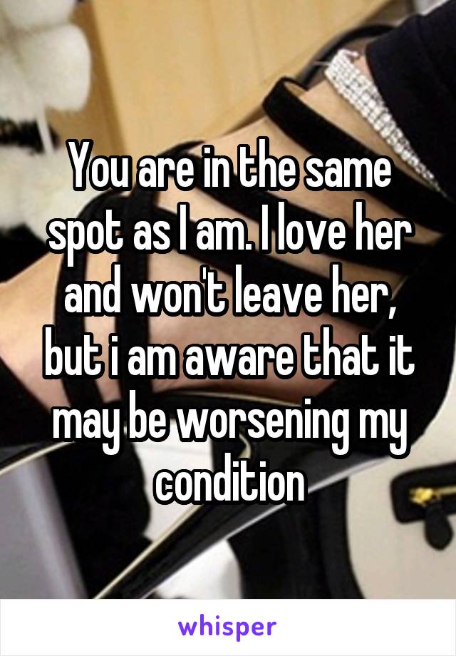 You are in the same spot as I am. I love her and won't leave her, but i am aware that it may be worsening my condition
