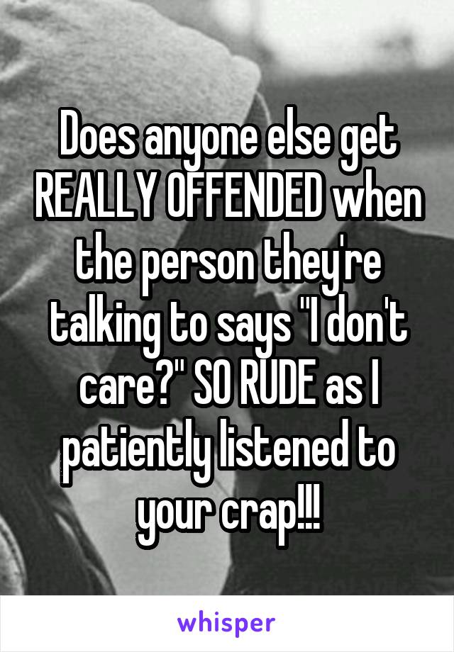 Does anyone else get REALLY OFFENDED when the person they're talking to says "I don't care?" SO RUDE as I patiently listened to your crap!!!