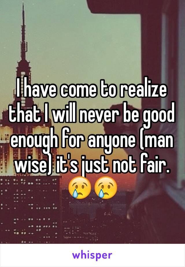 I have come to realize that I will never be good enough for anyone (man wise) it's just not fair. 😢😢