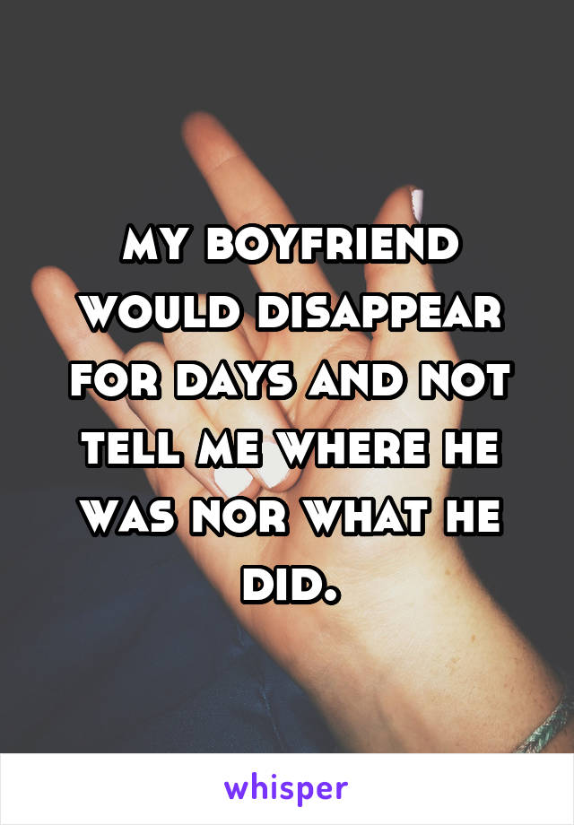 my boyfriend would disappear for days and not tell me where he was nor what he did.