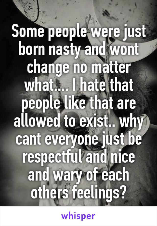 Some people were just born nasty and wont change no matter what.... I hate that people like that are allowed to exist.. why cant everyone just be respectful and nice and wary of each others feelings?