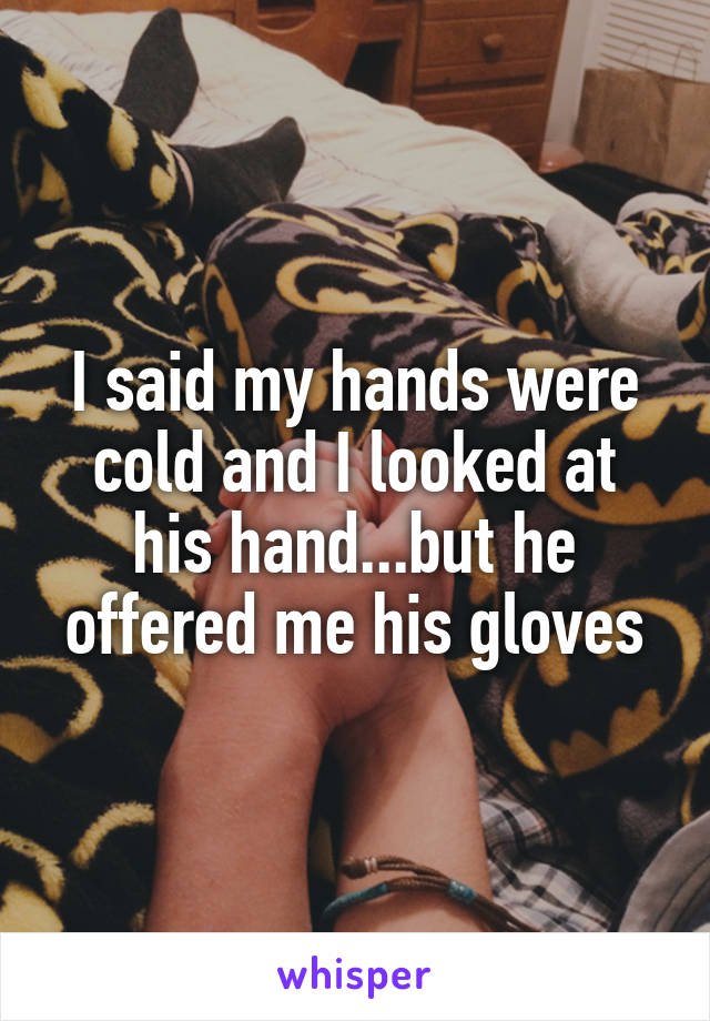 I said my hands were cold and I looked at his hand...but he offered me his gloves