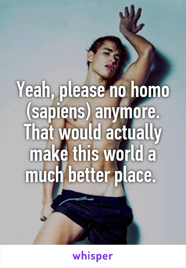 Yeah, please no homo (sapiens) anymore. That would actually make this world a much better place. 