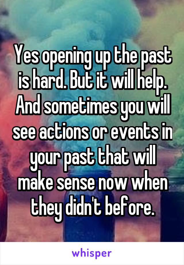 Yes opening up the past is hard. But it will help. And sometimes you will see actions or events in your past that will make sense now when they didn't before.