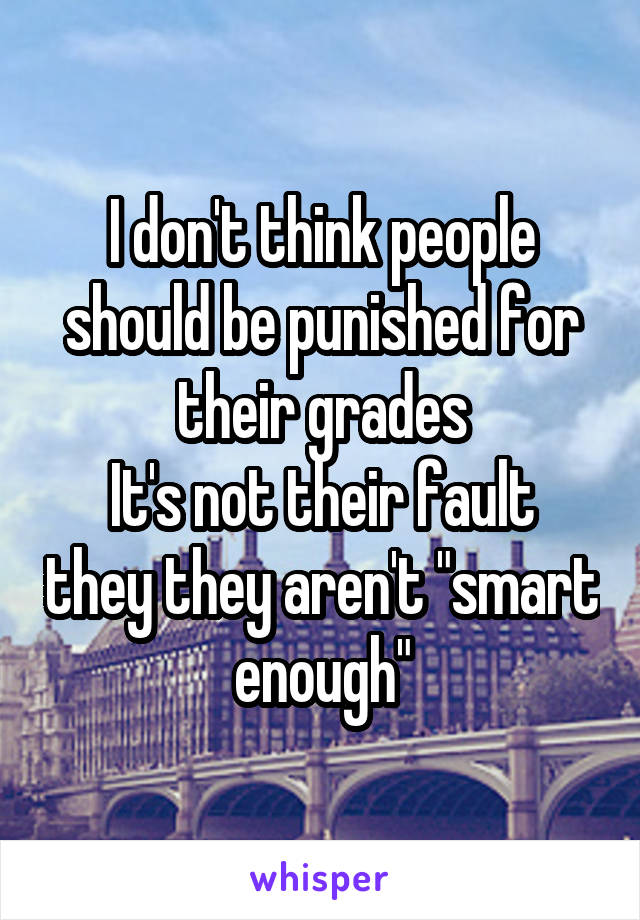 I don't think people should be punished for their grades
It's not their fault they they aren't "smart enough"