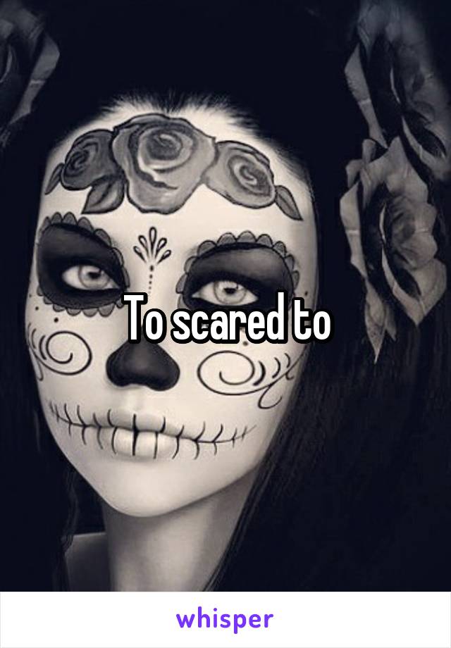 To scared to