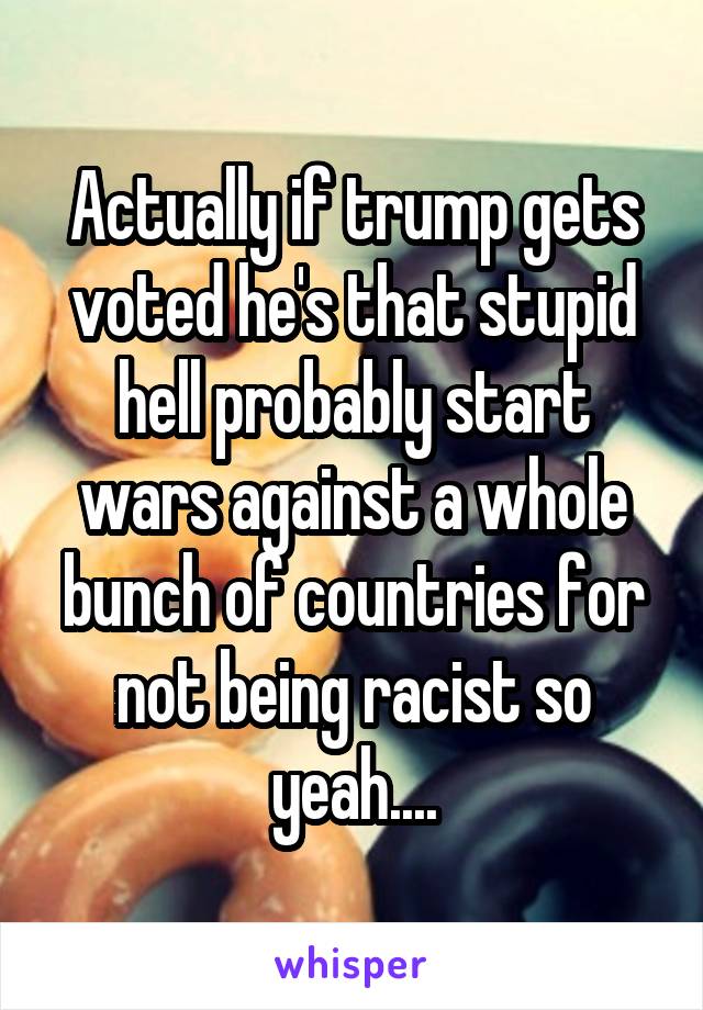 Actually if trump gets voted he's that stupid hell probably start wars against a whole bunch of countries for not being racist so yeah....