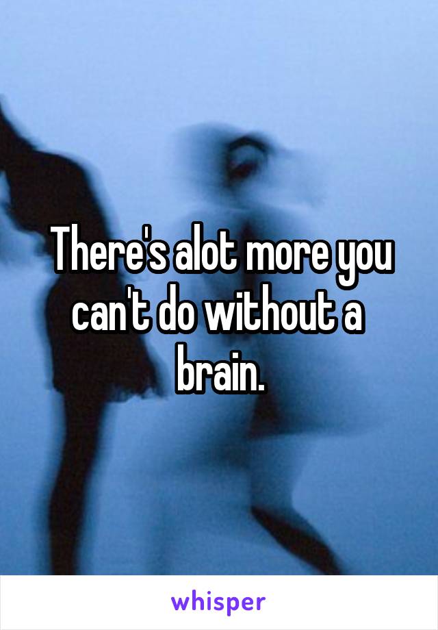 There's alot more you can't do without a  brain.