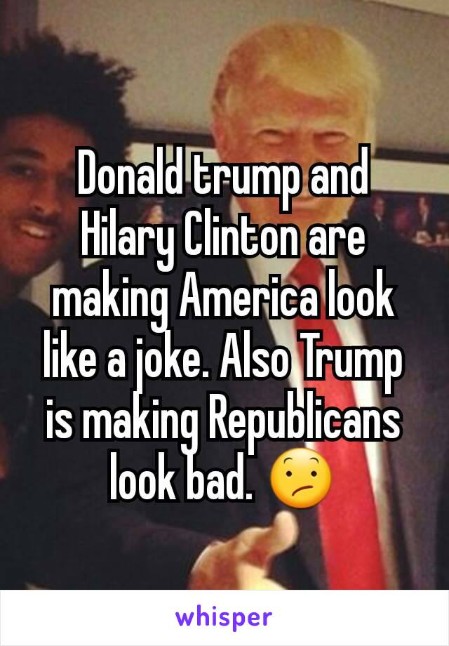 Donald trump and Hilary Clinton are making America look like a joke. Also Trump is making Republicans look bad. 😕
