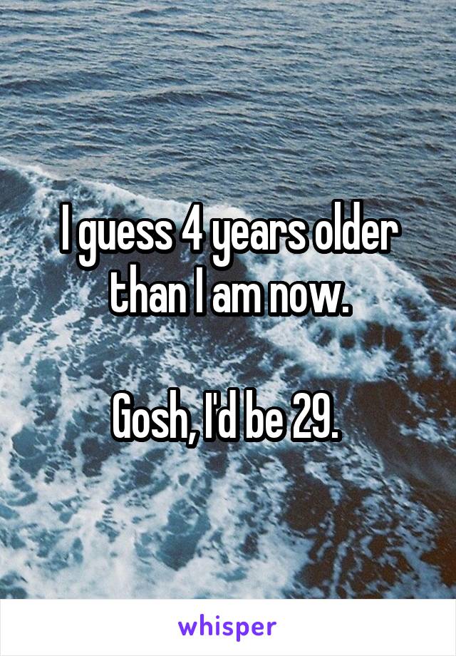 I guess 4 years older than I am now.

Gosh, I'd be 29. 