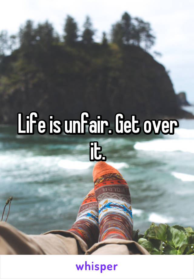 Life is unfair. Get over it.