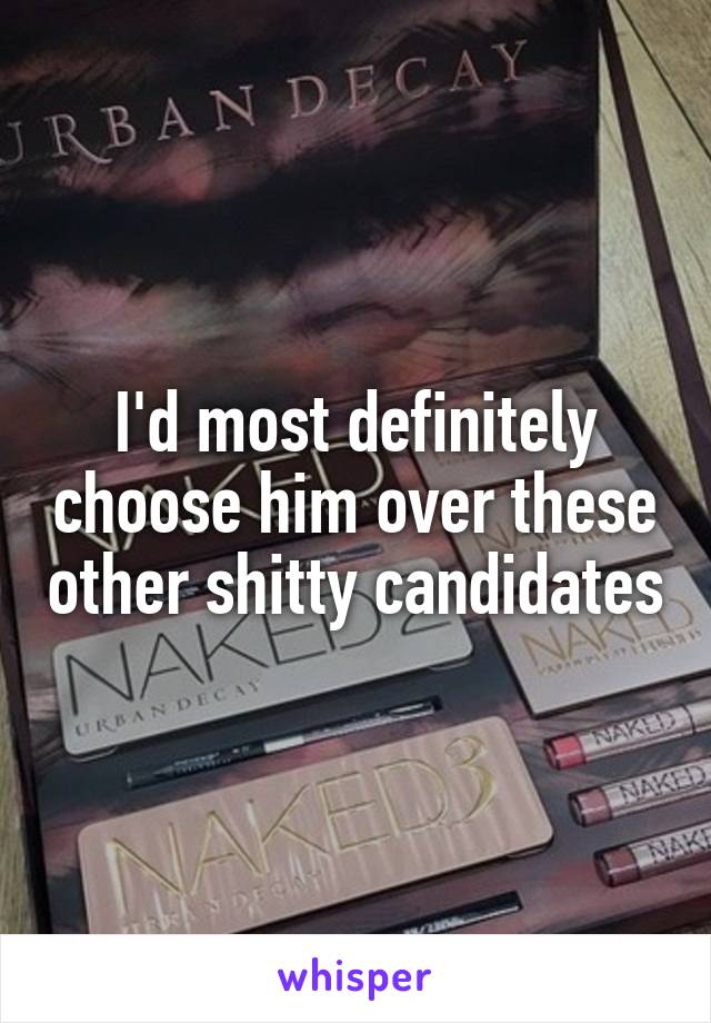 I'd most definitely choose him over these other shitty candidates