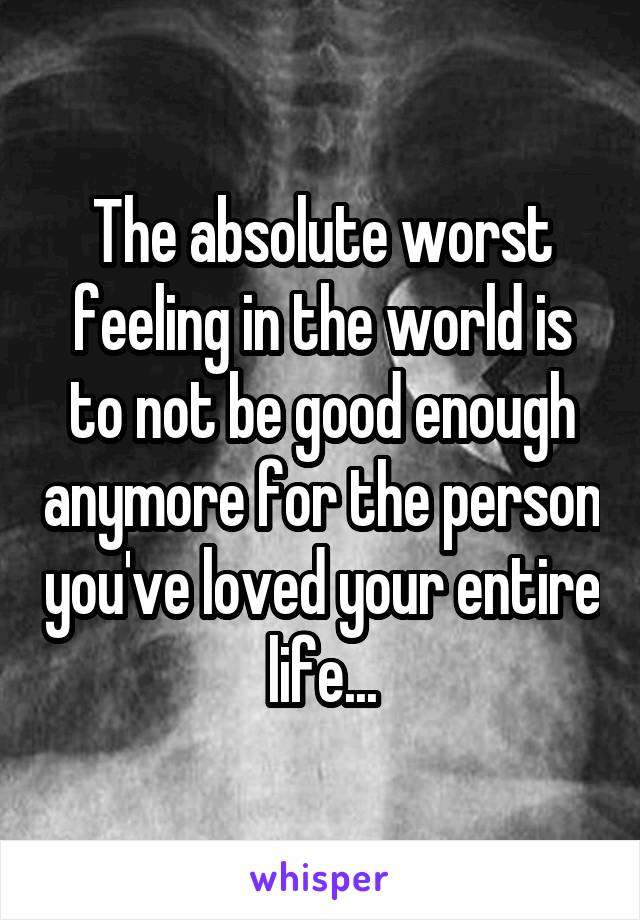 The absolute worst feeling in the world is to not be good enough anymore for the person you've loved your entire life...