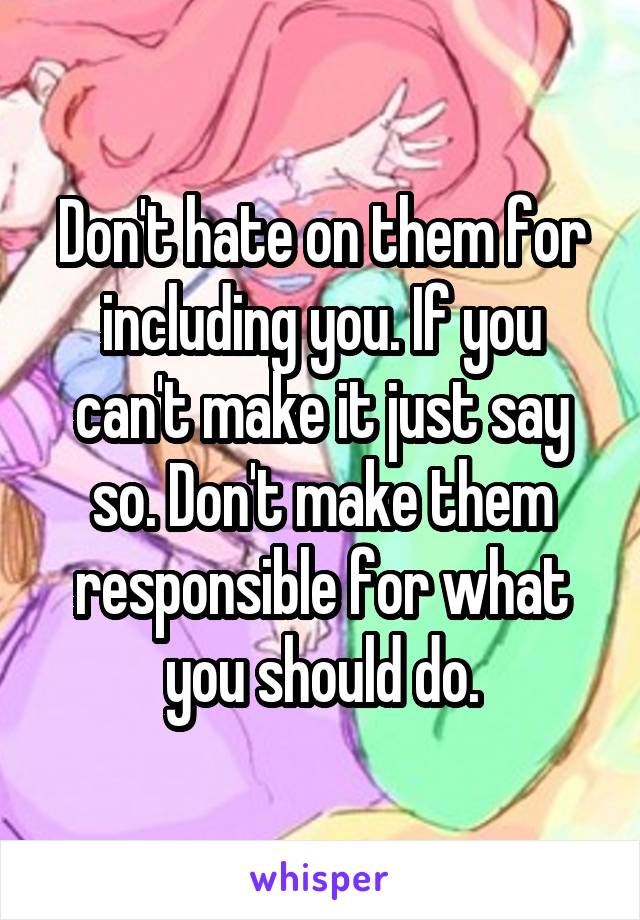 Don't hate on them for including you. If you can't make it just say so. Don't make them responsible for what you should do.