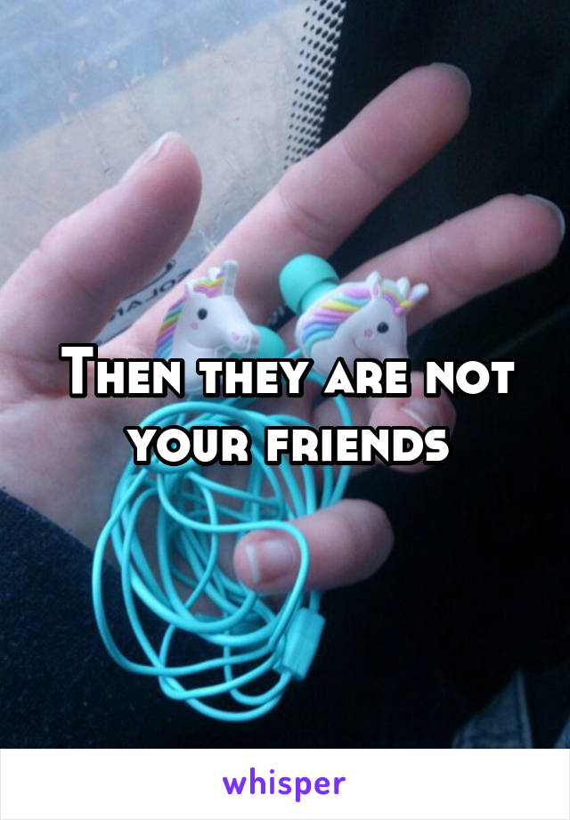 Then they are not your friends