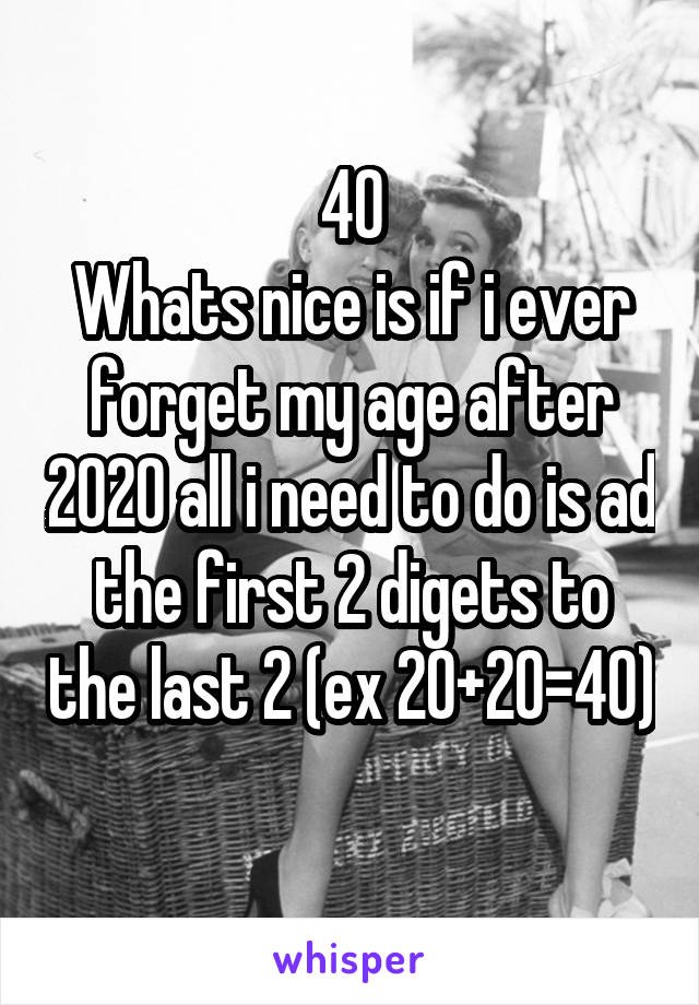 40
Whats nice is if i ever forget my age after 2020 all i need to do is ad the first 2 digets to the last 2 (ex 20+20=40) 