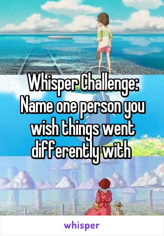 Whisper Challenge:
Name one person you wish things went differently with 