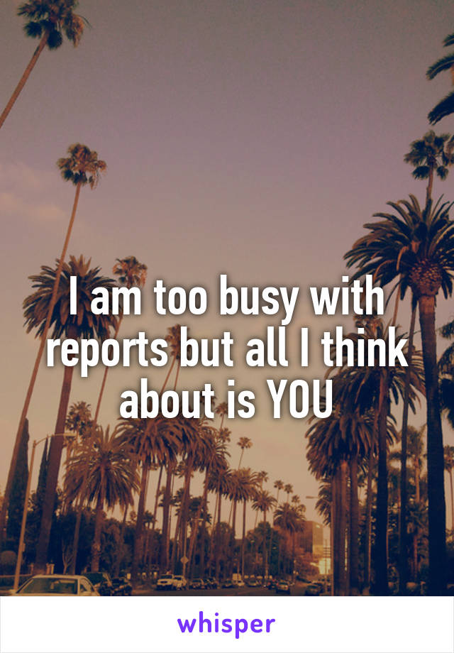 
I am too busy with reports but all I think about is YOU