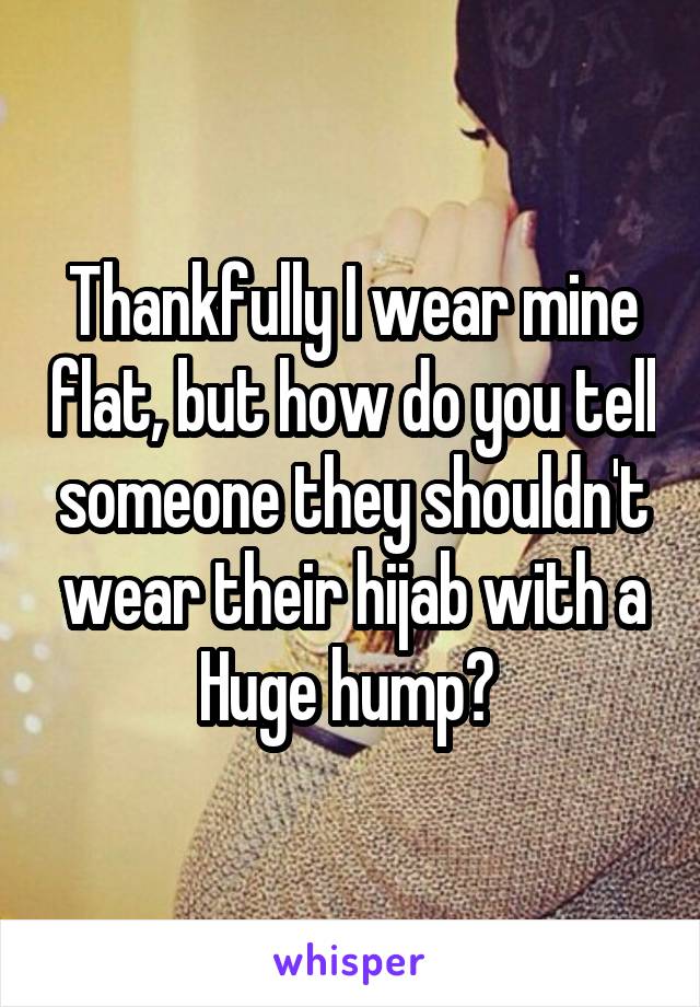 Thankfully I wear mine flat, but how do you tell someone they shouldn't wear their hijab with a Huge hump? 