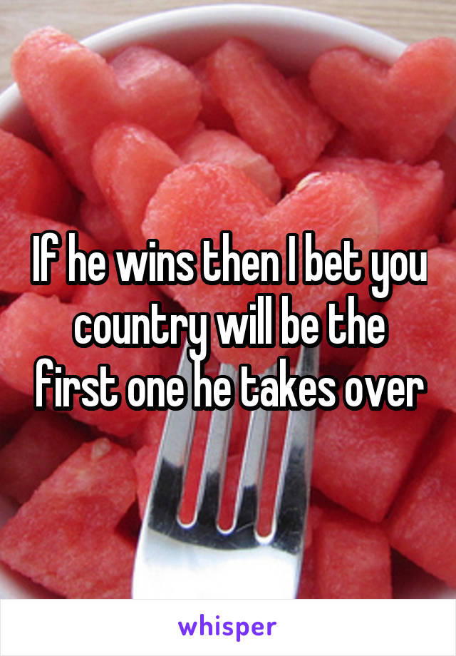 If he wins then I bet you country will be the first one he takes over