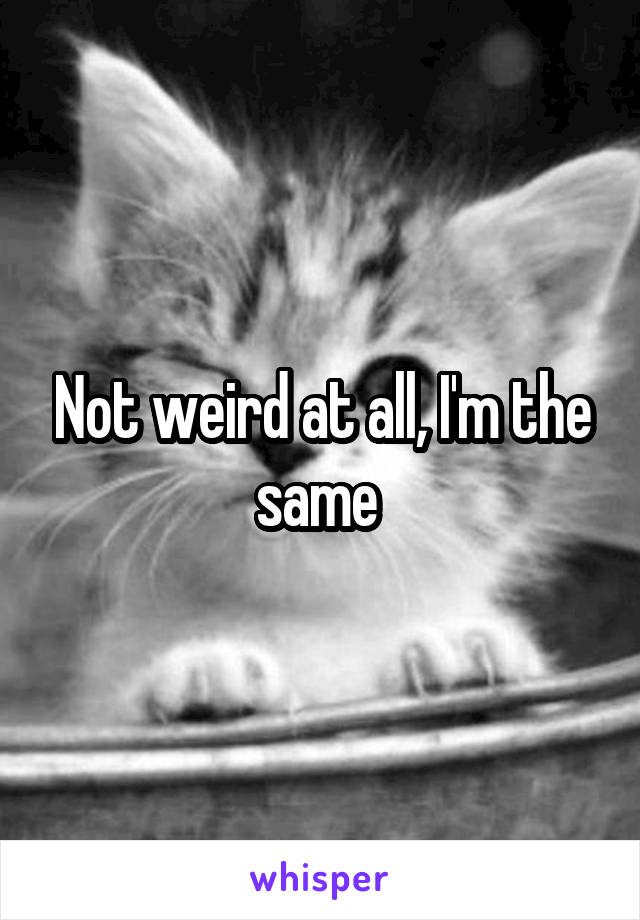 Not weird at all, I'm the same 