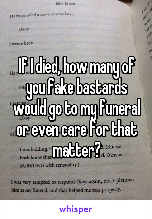 If I died, how many of you fake bastards would go to my funeral or even care for that matter?