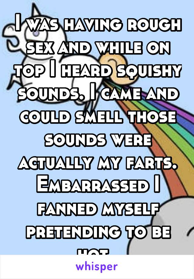 I was having rough sex and while on top I heard squishy sounds. I came and could smell those sounds were actually my farts. Embarrassed I fanned myself pretending to be hot. 