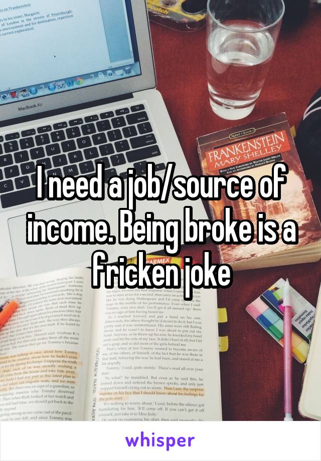I need a job/source of income. Being broke is a fricken joke