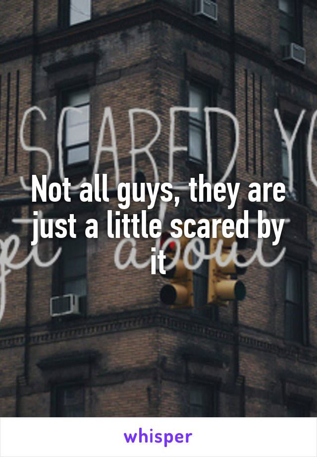 Not all guys, they are just a little scared by it