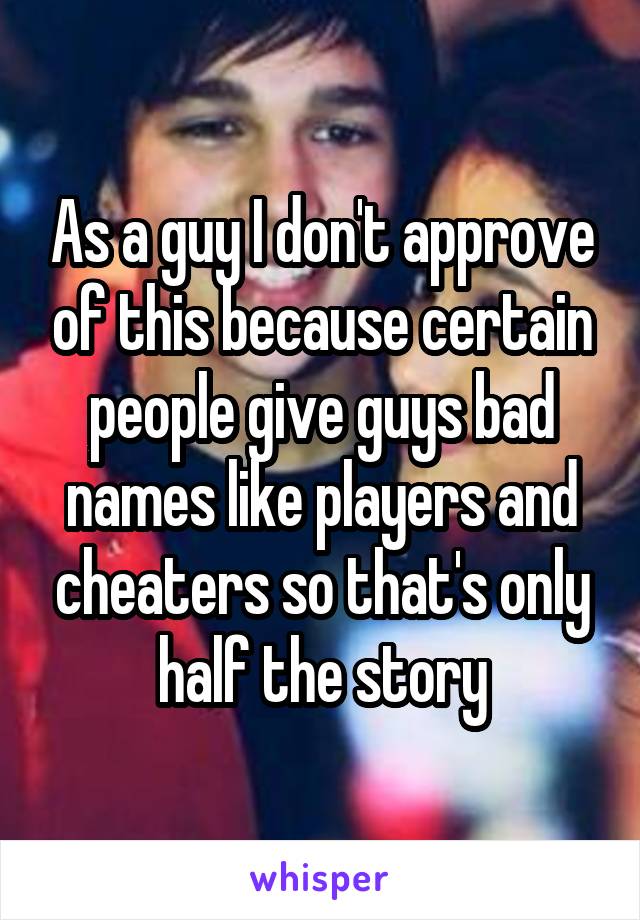 As a guy I don't approve of this because certain people give guys bad names like players and cheaters so that's only half the story