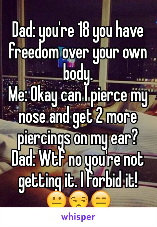 Dad: you're 18 you have freedom over your own body. 
Me: Okay can I pierce my nose and get 2 more piercings on my ear? 
Dad: Wtf no you're not getting it. I forbid it! 
😐😒😑