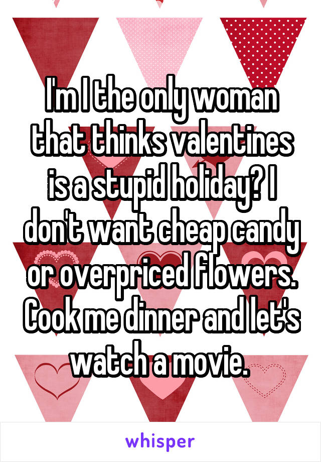 I'm I the only woman that thinks valentines is a stupid holiday? I don't want cheap candy or overpriced flowers. Cook me dinner and let's watch a movie. 