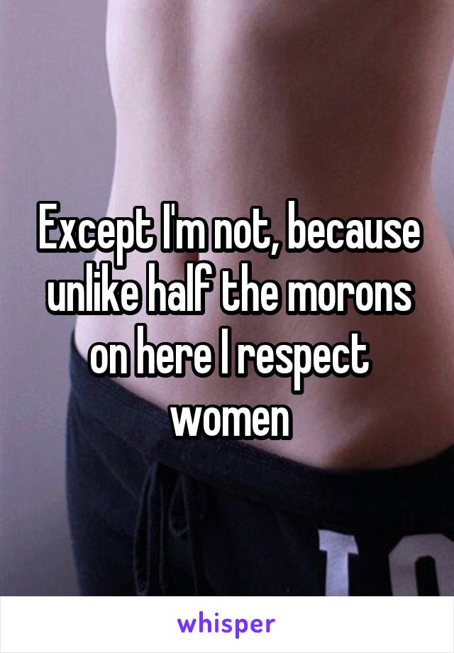 Except I'm not, because unlike half the morons on here I respect women