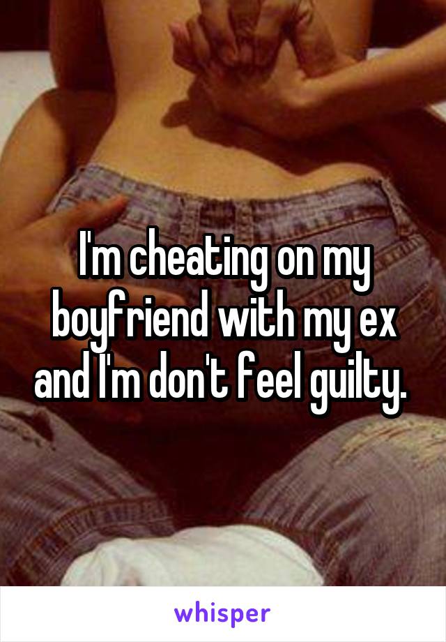 I'm cheating on my boyfriend with my ex and I'm don't feel guilty. 