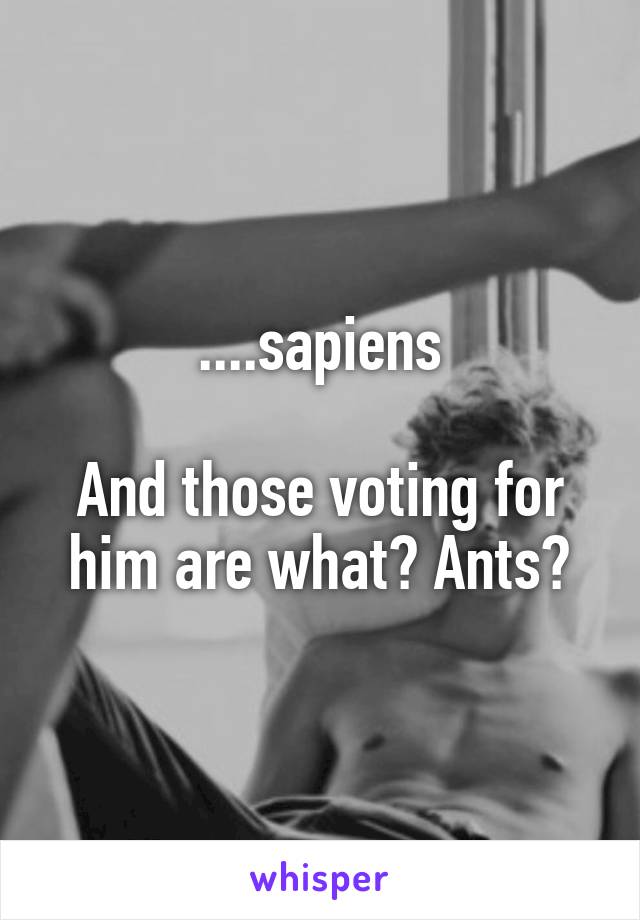 ....sapiens

And those voting for him are what? Ants?