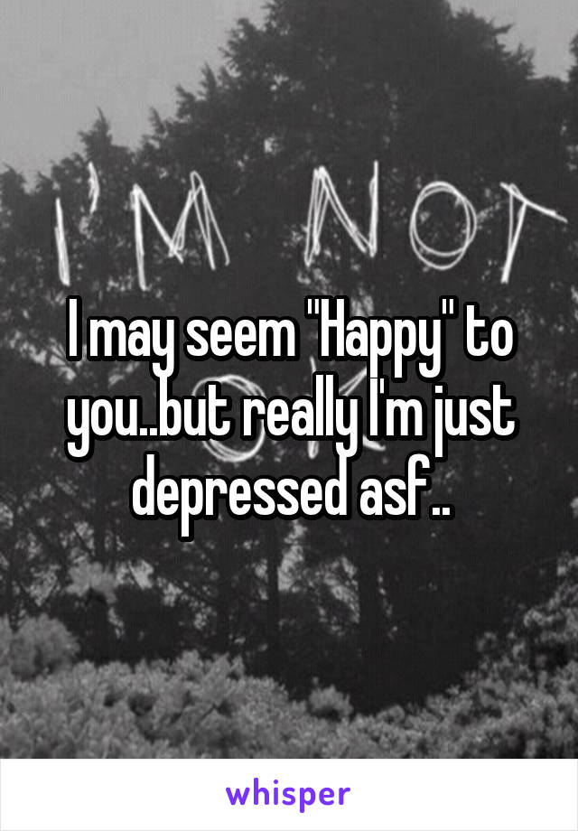 I may seem "Happy" to you..but really I'm just depressed asf..