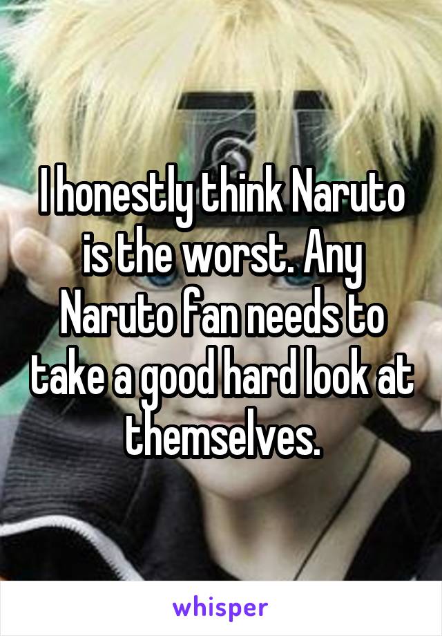 I honestly think Naruto is the worst. Any Naruto fan needs to take a good hard look at themselves.