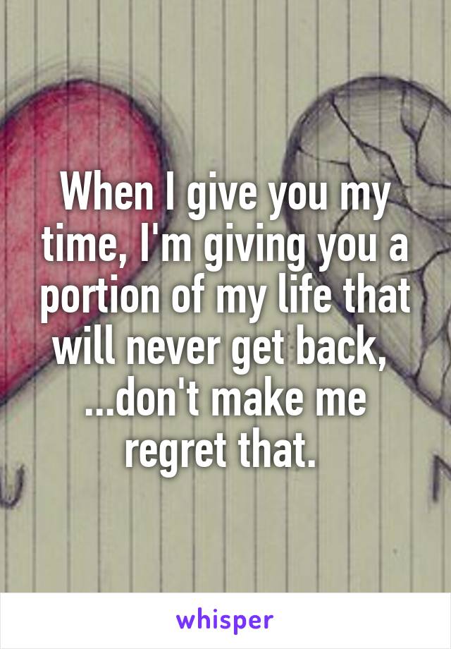 When I give you my time, I'm giving you a portion of my life that will never get back,  ...don't make me regret that. 