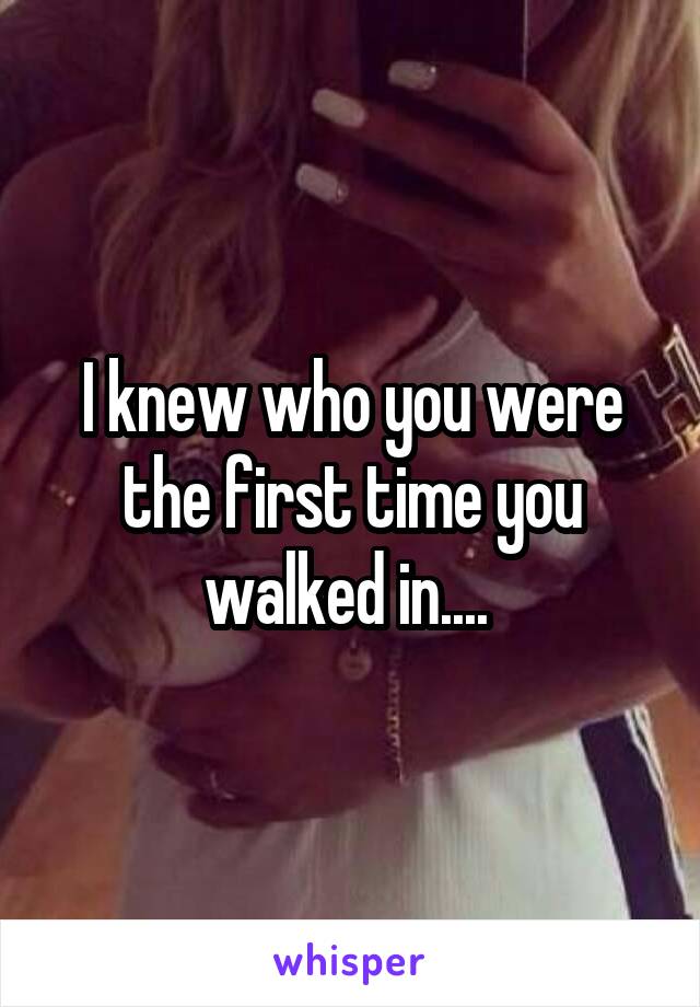 I knew who you were the first time you walked in.... 