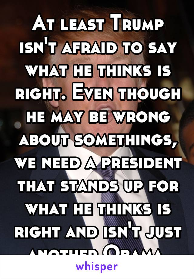 At least Trump isn't afraid to say what he thinks is right. Even though he may be wrong about somethings, we need a president that stands up for what he thinks is right and isn't just another Obama.