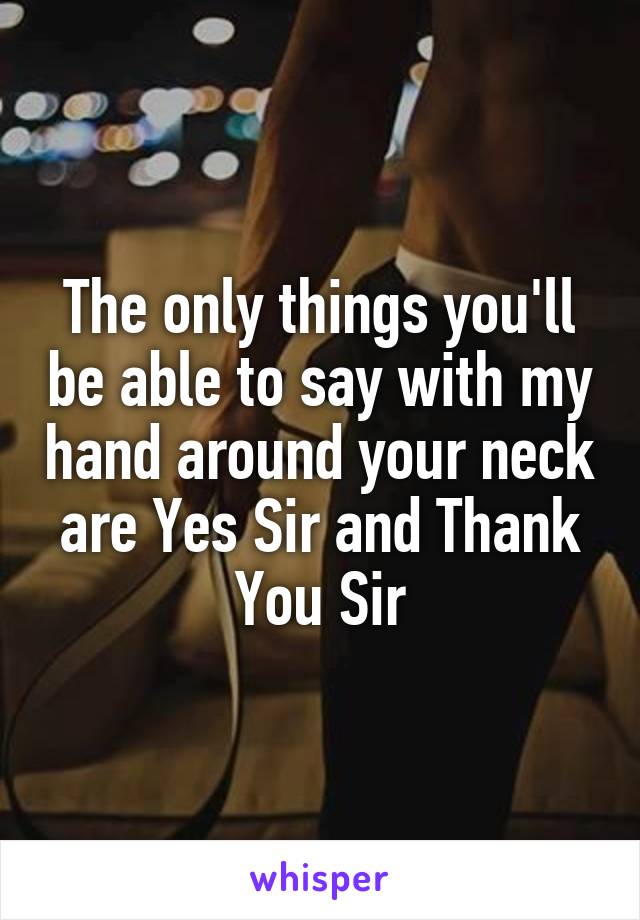 The only things you'll be able to say with my hand around your neck are Yes Sir and Thank You Sir